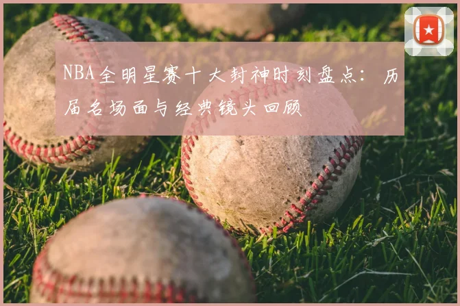 NBA全明星赛十大封神时刻盘点：历届名场面与经典镜头回顾