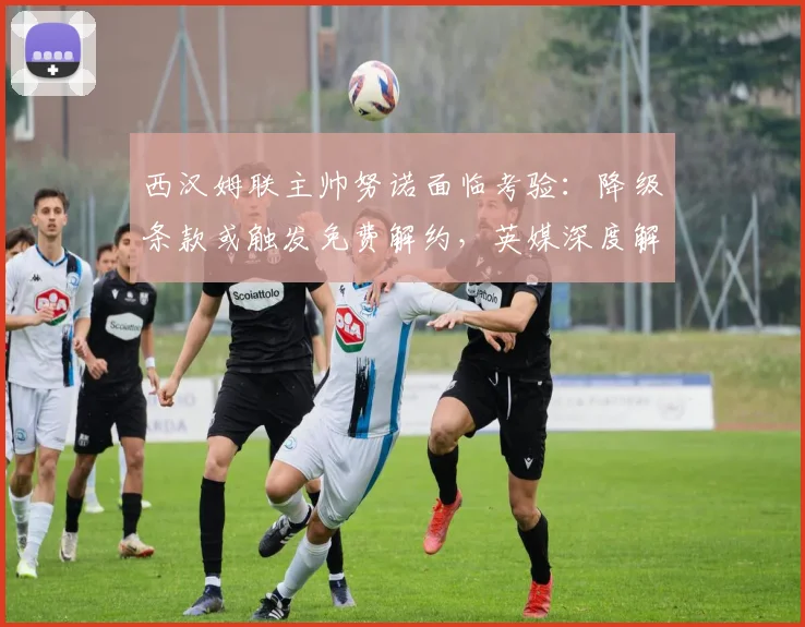 西汉姆联主帅努诺面临考验：降级条款或触发免费解约，英媒深度解析
